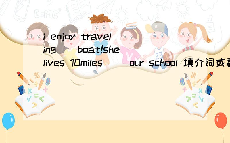 i enjoy traveling（）boat!she lives 10miles （）our school 填介词或副