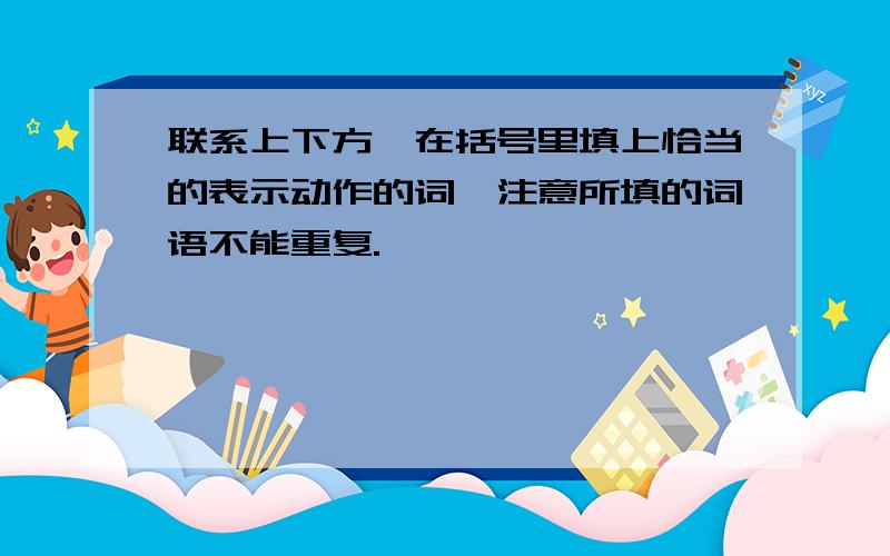 联系上下方,在括号里填上恰当的表示动作的词,注意所填的词语不能重复.