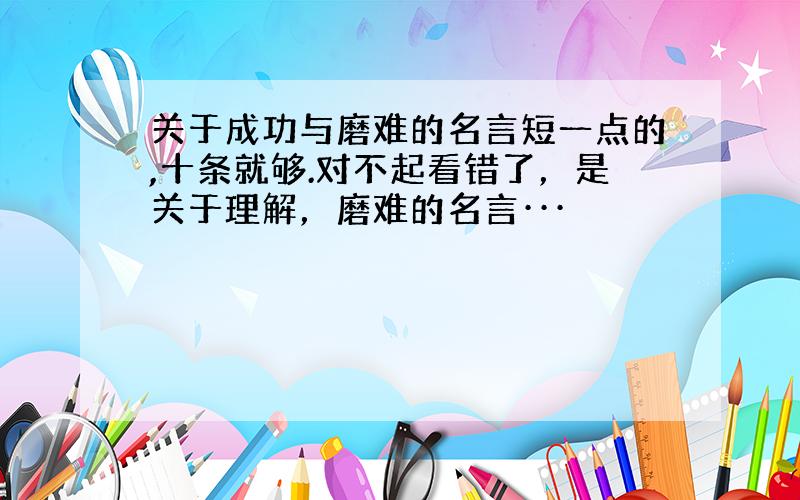 关于成功与磨难的名言短一点的,十条就够.对不起看错了，是关于理解，磨难的名言···