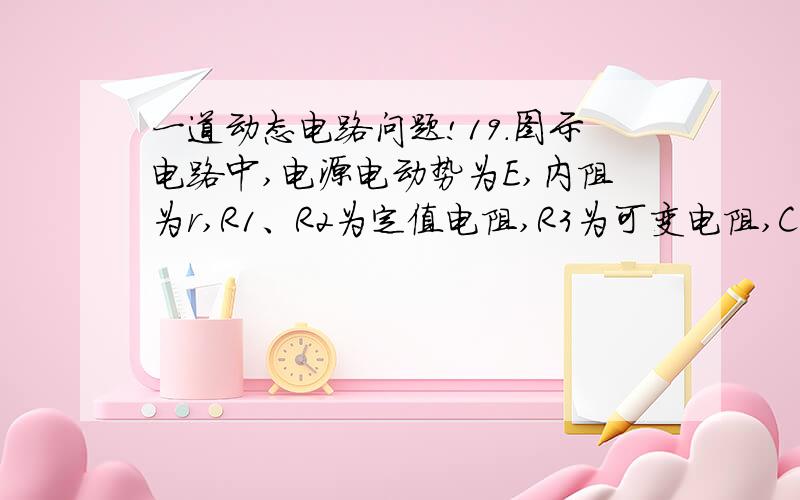 一道动态电路问题!19．图示电路中,电源电动势为E,内阻为r,R1、R2为定值电阻,R3为可变电阻,C为电容器.在可变电