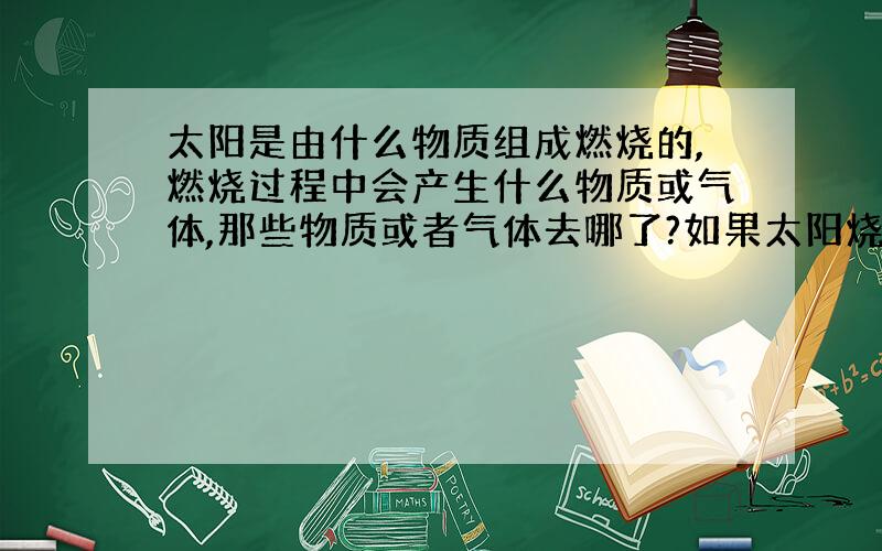 太阳是由什么物质组成燃烧的,燃烧过程中会产生什么物质或气体,那些物质或者气体去哪了?如果太阳烧完了怎么办?