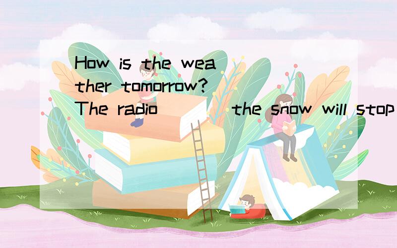 How is the weather tomorrow?The radio ___ the snow will stop