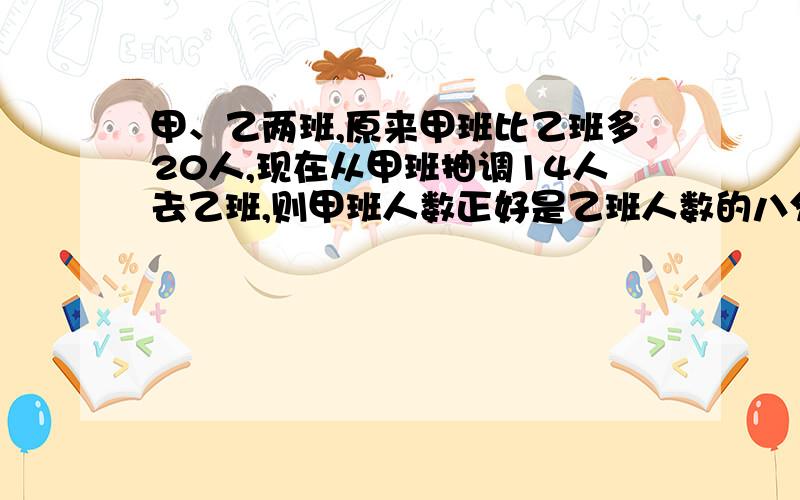 甲、乙两班,原来甲班比乙班多20人,现在从甲班抽调14人去乙班,则甲班人数正好是乙班人数的八分之七.