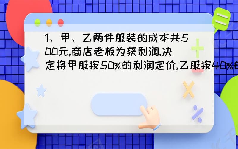 1、甲、乙两件服装的成本共500元,商店老板为获利润,决定将甲服按50%的利润定价,乙服按40%的利润定价,在实际出售时