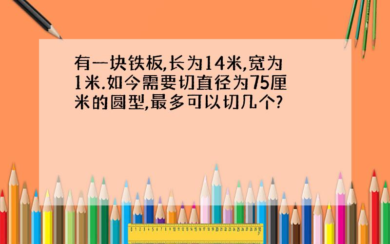 有一块铁板,长为14米,宽为1米.如今需要切直径为75厘米的圆型,最多可以切几个?