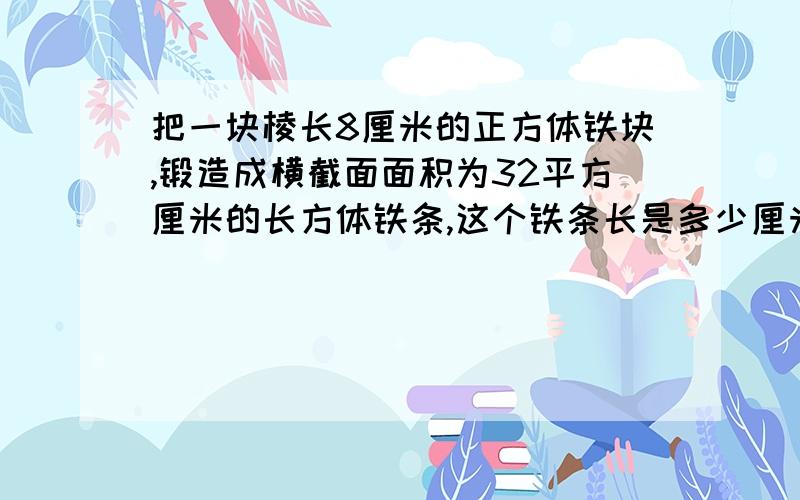 把一块棱长8厘米的正方体铁块,锻造成横截面面积为32平方厘米的长方体铁条,这个铁条长是多少厘米?方程解