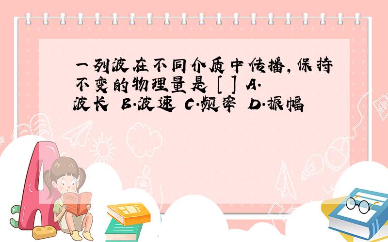 一列波在不同介质中传播,保持不变的物理量是 [ ] A.波长 B.波速 C.频率 D.振幅