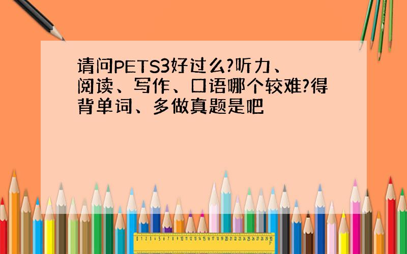 请问PETS3好过么?听力、阅读、写作、口语哪个较难?得背单词、多做真题是吧