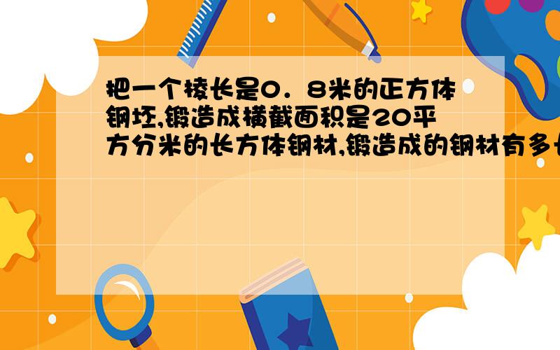 把一个棱长是0．8米的正方体钢坯,锻造成横截面积是20平方分米的长方体钢材,锻造成的钢材有多长?