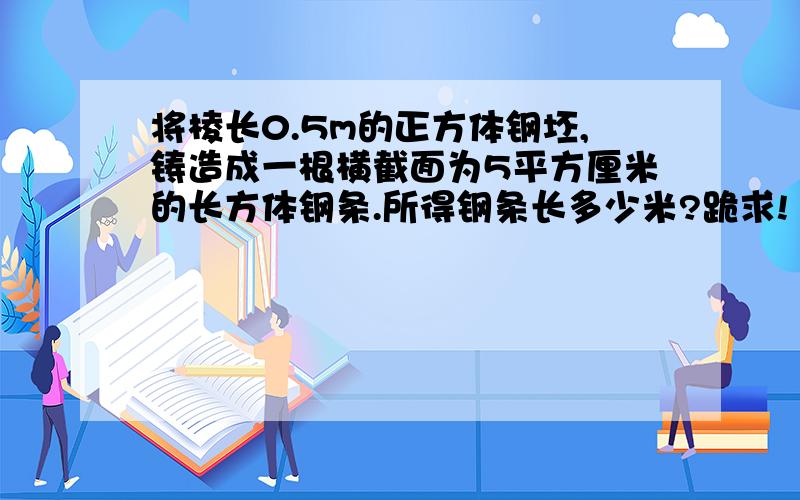 将棱长0.5m的正方体钢坯,铸造成一根横截面为5平方厘米的长方体钢条.所得钢条长多少米?跪求!