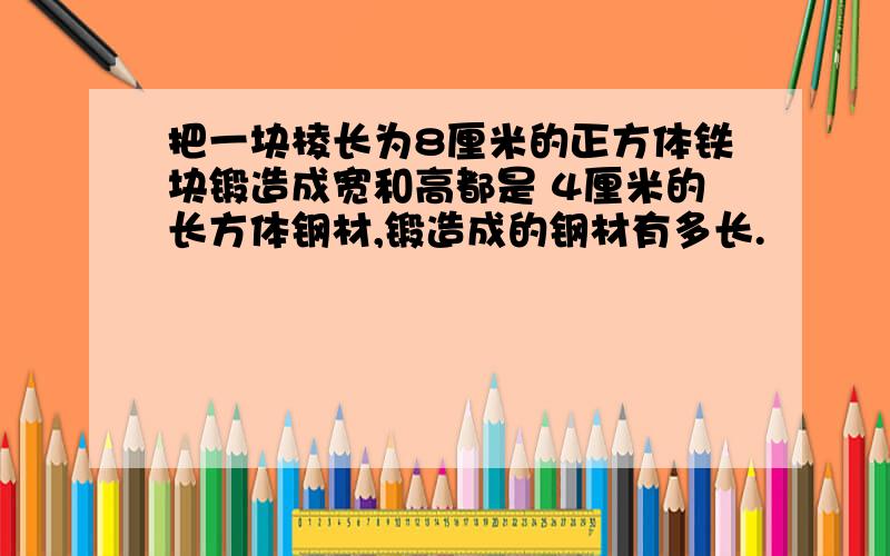 把一块棱长为8厘米的正方体铁块锻造成宽和高都是 4厘米的长方体钢材,锻造成的钢材有多长.