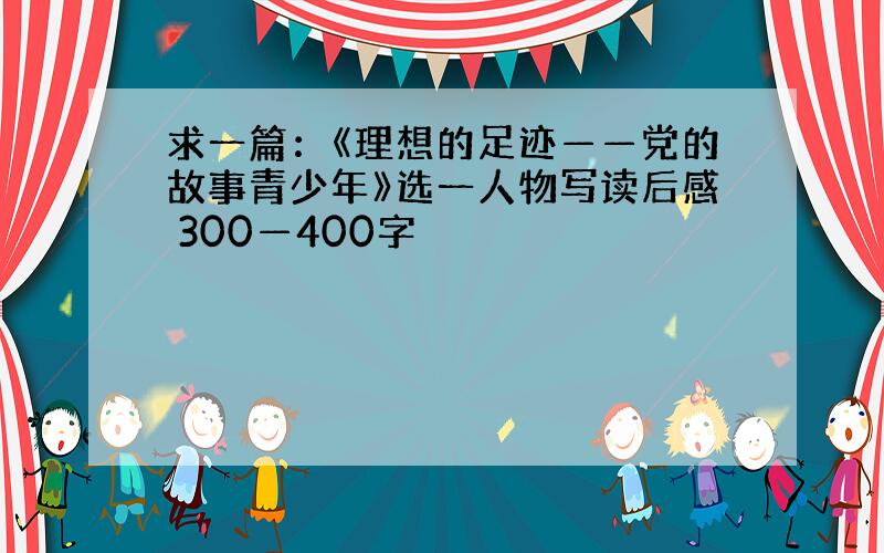 求一篇：《理想的足迹——党的故事青少年》选一人物写读后感 300—400字