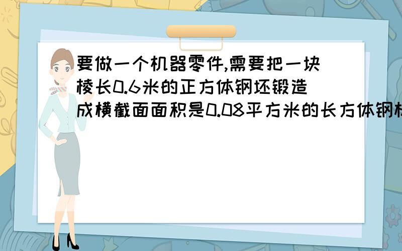 要做一个机器零件,需要把一块棱长0.6米的正方体钢坯锻造成横截面面积是0.08平方米的长方体钢材,锻成的钢材有多长?