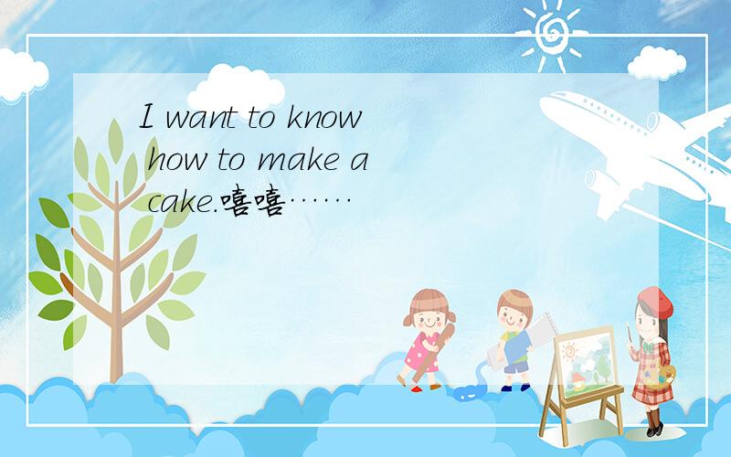 I want to know how to make a cake.嘻嘻……