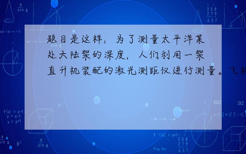 题目是这样：为了测量太平洋某处大陆架的深度，人们利用一架直升机装配的激光测距仪进行测量。飞机在3000m高空向海底发出一