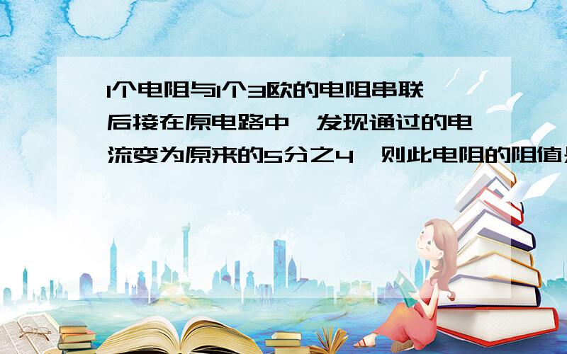 1个电阻与1个3欧的电阻串联后接在原电路中,发现通过的电流变为原来的5分之4,则此电阻的阻值是?