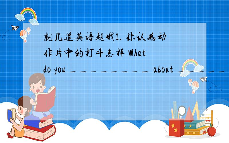 就几道英语题哦1. 你认为动作片中的打斗怎样 What do you ________ about ________ i