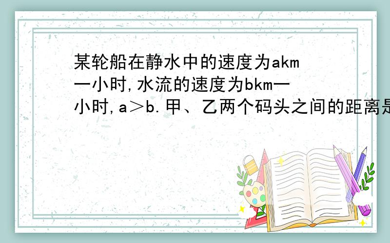 某轮船在静水中的速度为akm一小时,水流的速度为bkm一小时,a＞b.甲、乙两个码头之间的距离是ckm.