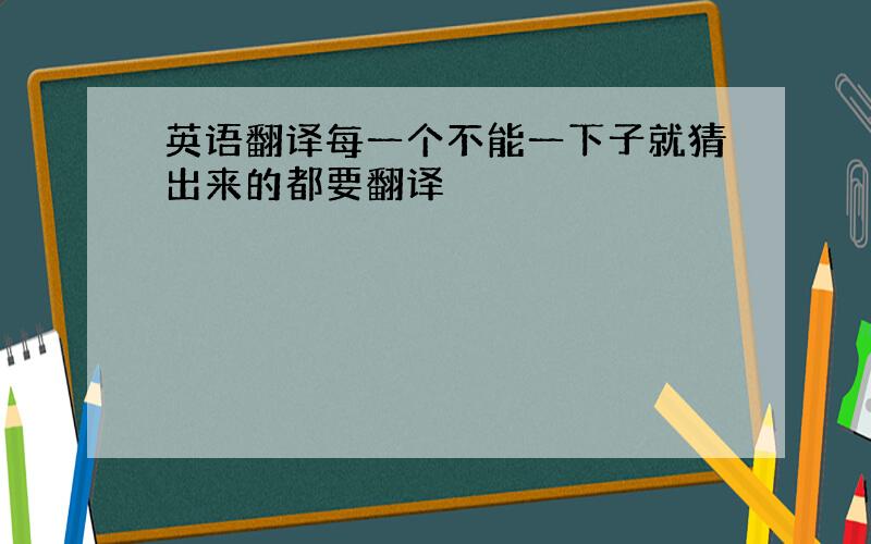 英语翻译每一个不能一下子就猜出来的都要翻译