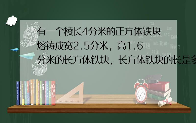 有一个棱长4分米的正方体铁块熔铸成宽2.5分米，高1.6分米的长方体铁块，长方体铁块的长是多少分米？