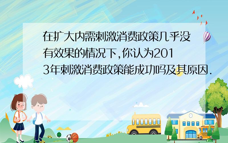 在扩大内需刺激消费政策几乎没有效果的情况下,你认为2013年刺激消费政策能成功吗及其原因.