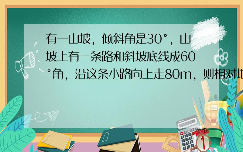 有一山坡，倾斜角是30°，山坡上有一条路和斜坡底线成60°角，沿这条小路向上走80m，则相对地面升高 ___ m．