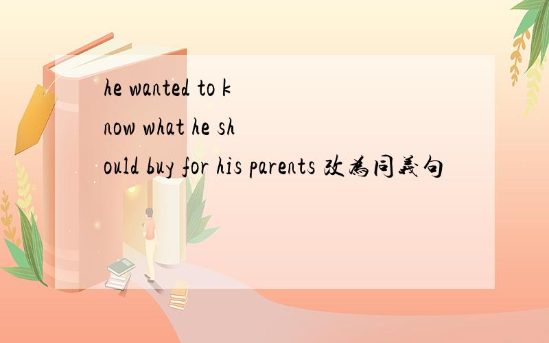 he wanted to know what he should buy for his parents 改为同义句