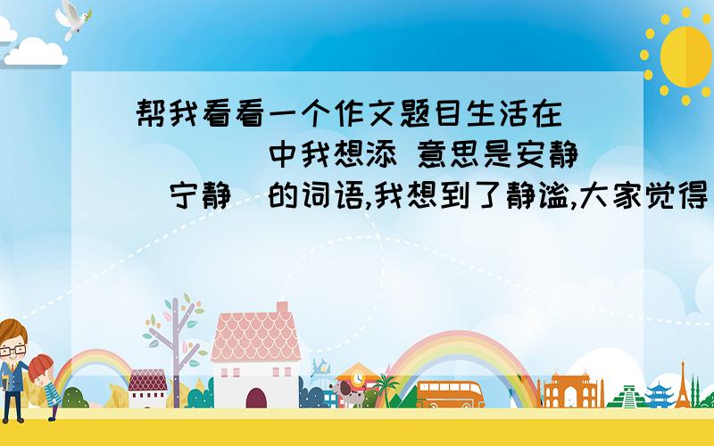 帮我看看一个作文题目生活在_____中我想添 意思是安静（宁静）的词语,我想到了静谧,大家觉得“生活在静谧中”,这题目有