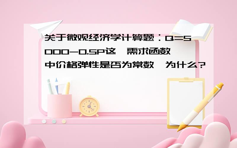 关于微观经济学计算题：Q=5000-0.5P这一需求函数中价格弹性是否为常数,为什么?