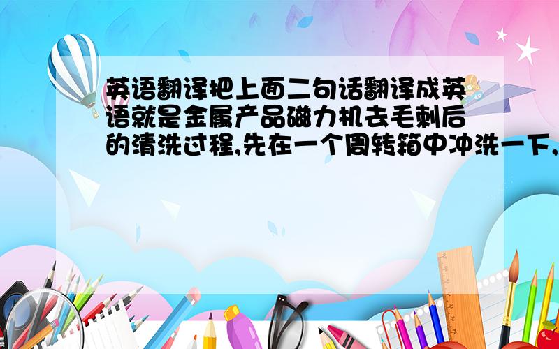 英语翻译把上面二句话翻译成英语就是金属产品磁力机去毛刺后的清洗过程,先在一个周转箱中冲洗一下,再在另一个周转箱内用清水过