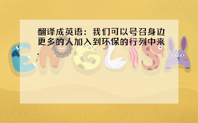 翻译成英语：我们可以号召身边更多的人加入到环保的行列中来.