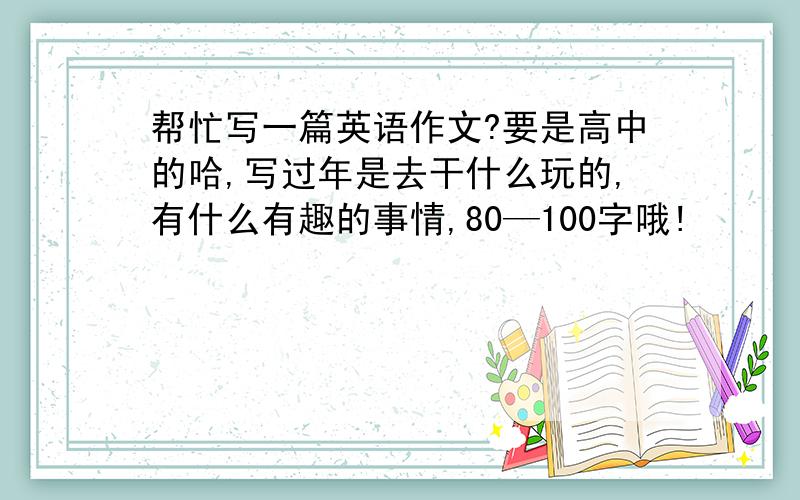 帮忙写一篇英语作文?要是高中的哈,写过年是去干什么玩的,有什么有趣的事情,80—100字哦!