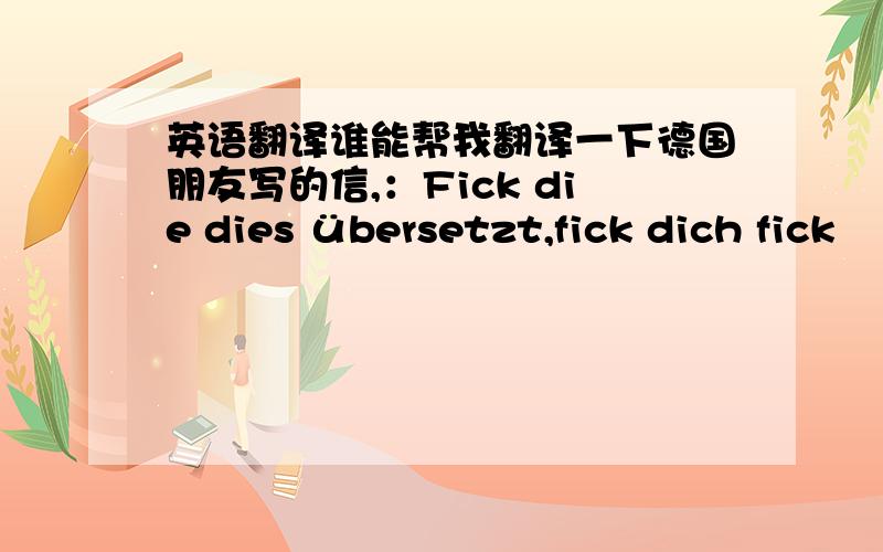 英语翻译谁能帮我翻译一下德国朋友写的信,：Fick die dies übersetzt,fick dich fick