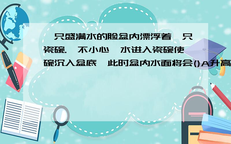 一只盛满水的脸盆内漂浮着一只瓷碗.一不小心,水进入瓷碗使碗沉入盆底,此时盆内水面将会()A升高 B降低 C不变 D无法确