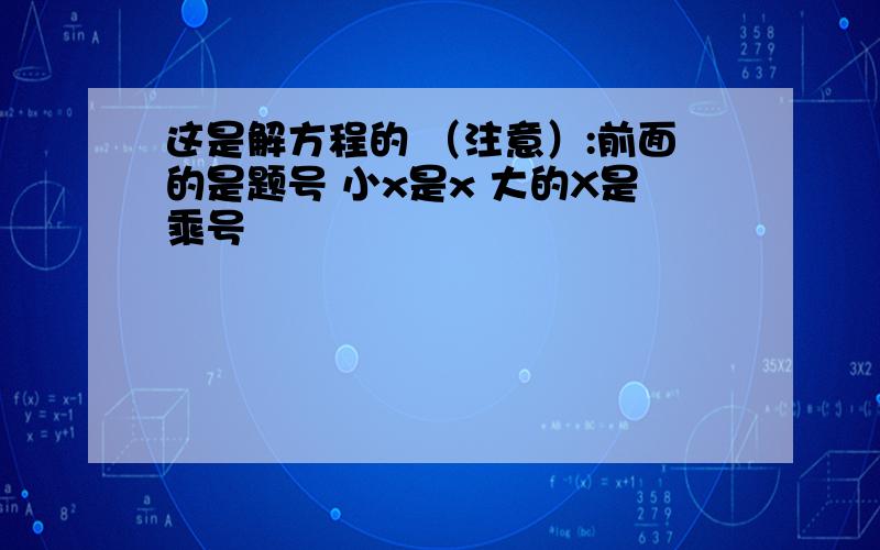 这是解方程的 （注意）:前面的是题号 小x是x 大的X是乘号