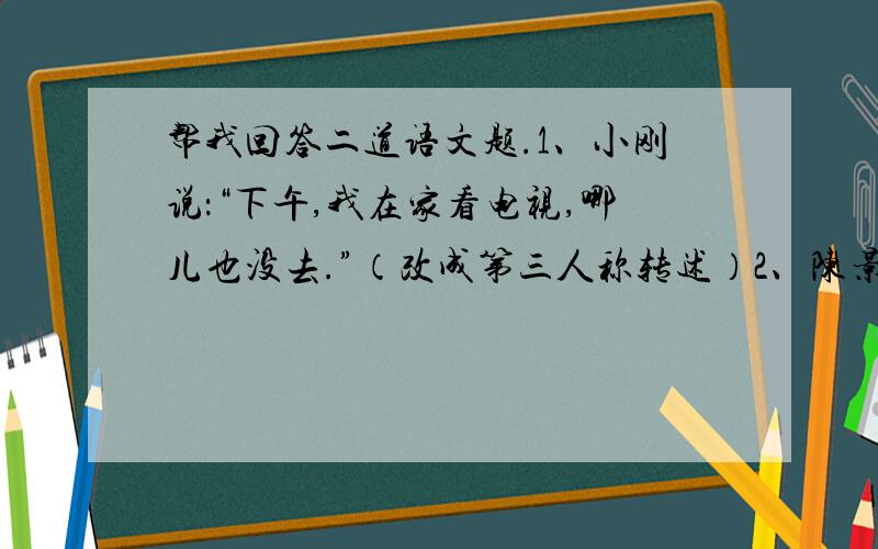 帮我回答二道语文题.1、小刚说：“下午,我在家看电视,哪儿也没去.”（改成第三人称转述）2、陈景润在数学上能取得巨大的成