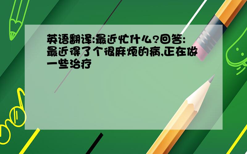 英语翻译:最近忙什么?回答:最近得了个很麻烦的病,正在做一些治疗