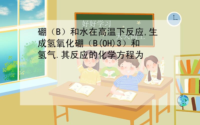 硼（B）和水在高温下反应,生成氢氧化硼（B(OH)3）和氢气.其反应的化学方程为