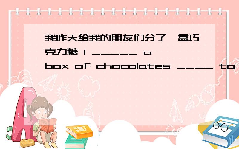 我昨天给我的朋友们分了一盒巧克力糖 I _____ a box of chocolates ____ to my fri