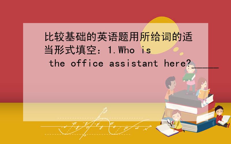 比较基础的英语题用所给词的适当形式填空：1.Who is the office assistant here?_____