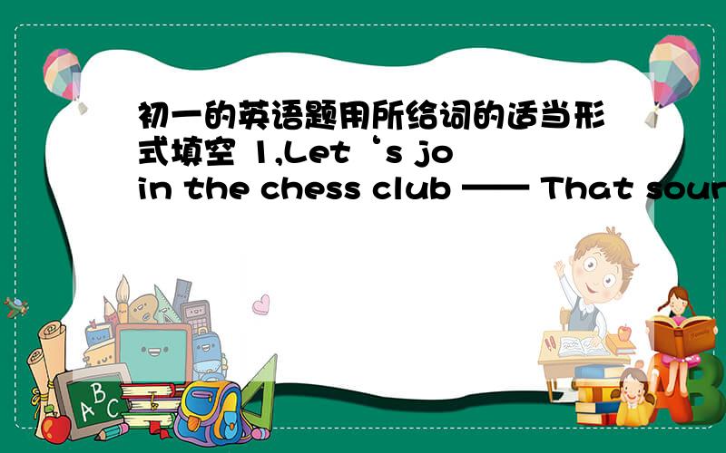 初一的英语题用所给词的适当形式填空 1,Let‘s join the chess club —— That sounds