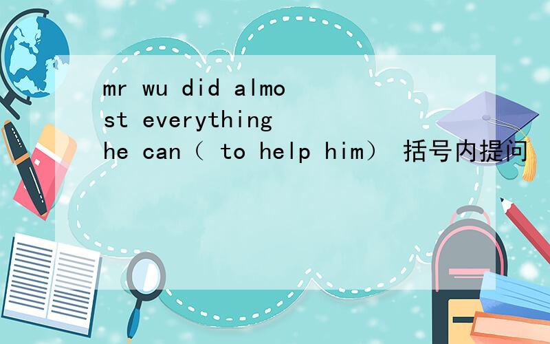 mr wu did almost everything he can（ to help him） 括号内提问