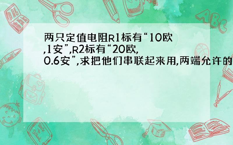 两只定值电阻R1标有“10欧,1安”,R2标有“20欧,0.6安”,求把他们串联起来用,两端允许的最大电压多大