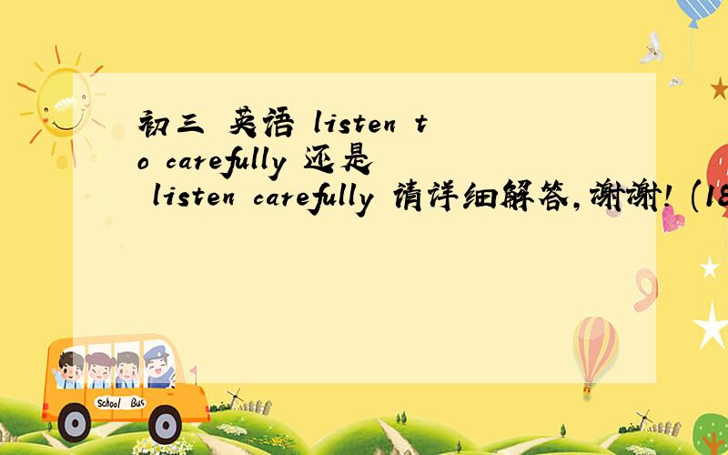 初三 英语 listen to carefully 还是 listen carefully 请详细解答,谢谢! (18