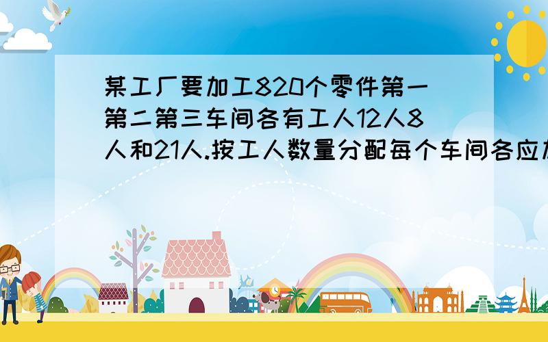 某工厂要加工820个零件第一第二第三车间各有工人12人8人和21人.按工人数量分配每个车间各应加工多少个零件