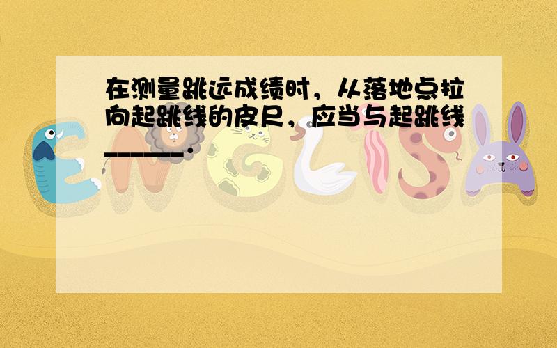 在测量跳远成绩时，从落地点拉向起跳线的皮尺，应当与起跳线______．