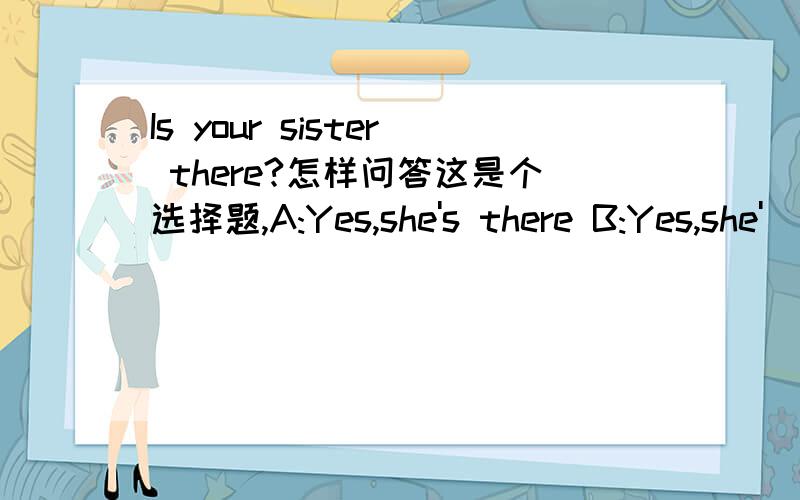 Is your sister there?怎样问答这是个选择题,A:Yes,she's there B:Yes,she'