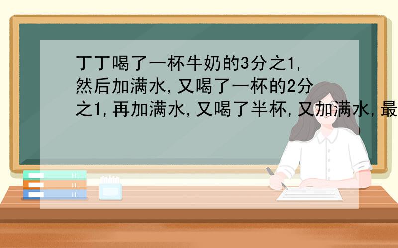 丁丁喝了一杯牛奶的3分之1,然后加满水,又喝了一杯的2分之1,再加满水,又喝了半杯,又加满水,最后把一杯全部喝完,他猥喝