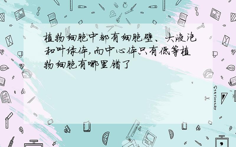 植物细胞中都有细胞壁、大液泡和叶绿体,而中心体只有低等植物细胞有哪里错了