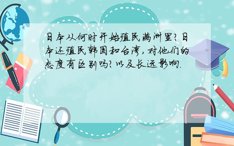 日本从何时开始殖民满洲里?日本还殖民韩国和台湾,对他们的态度有区别吗?以及长远影响.